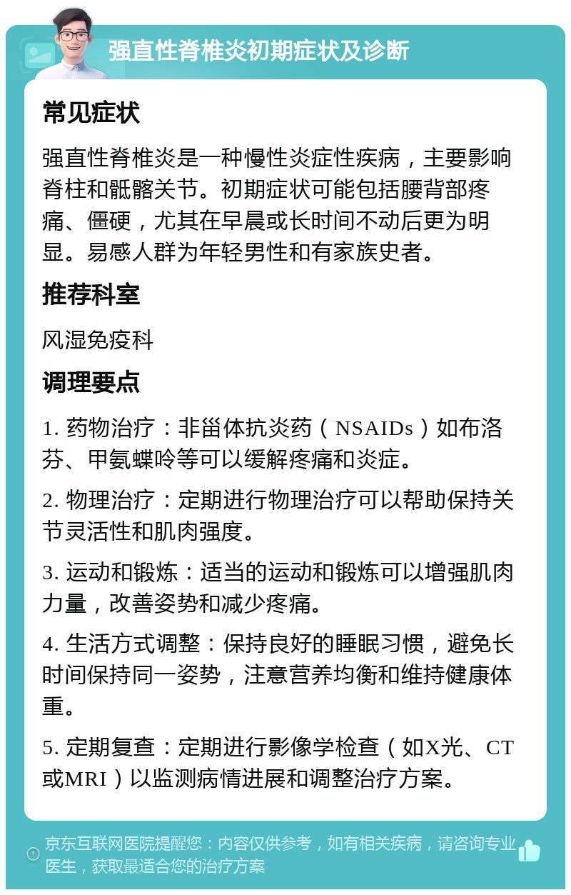 强直性脊椎炎初期症状及诊断 常见症状 强直性脊椎炎是一种慢性炎症性疾病，主要影响脊柱和骶髂关节。初期症状可能包括腰背部疼痛、僵硬，尤其在早晨或长时间不动后更为明显。易感人群为年轻男性和有家族史者。 推荐科室 风湿免疫科 调理要点 1. 药物治疗：非甾体抗炎药（NSAIDs）如布洛芬、甲氨蝶呤等可以缓解疼痛和炎症。 2. 物理治疗：定期进行物理治疗可以帮助保持关节灵活性和肌肉强度。 3. 运动和锻炼：适当的运动和锻炼可以增强肌肉力量，改善姿势和减少疼痛。 4. 生活方式调整：保持良好的睡眠习惯，避免长时间保持同一姿势，注意营养均衡和维持健康体重。 5. 定期复查：定期进行影像学检查（如X光、CT或MRI）以监测病情进展和调整治疗方案。