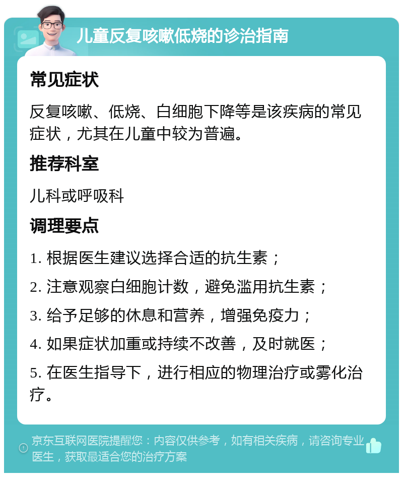 儿童反复咳嗽低烧的诊治指南 常见症状 反复咳嗽、低烧、白细胞下降等是该疾病的常见症状，尤其在儿童中较为普遍。 推荐科室 儿科或呼吸科 调理要点 1. 根据医生建议选择合适的抗生素； 2. 注意观察白细胞计数，避免滥用抗生素； 3. 给予足够的休息和营养，增强免疫力； 4. 如果症状加重或持续不改善，及时就医； 5. 在医生指导下，进行相应的物理治疗或雾化治疗。