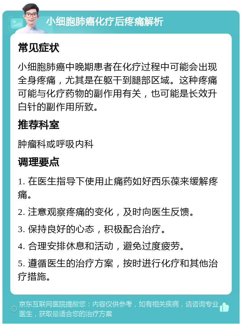 小细胞肺癌化疗后疼痛解析 常见症状 小细胞肺癌中晚期患者在化疗过程中可能会出现全身疼痛，尤其是在躯干到腿部区域。这种疼痛可能与化疗药物的副作用有关，也可能是长效升白针的副作用所致。 推荐科室 肿瘤科或呼吸内科 调理要点 1. 在医生指导下使用止痛药如好西乐葆来缓解疼痛。 2. 注意观察疼痛的变化，及时向医生反馈。 3. 保持良好的心态，积极配合治疗。 4. 合理安排休息和活动，避免过度疲劳。 5. 遵循医生的治疗方案，按时进行化疗和其他治疗措施。