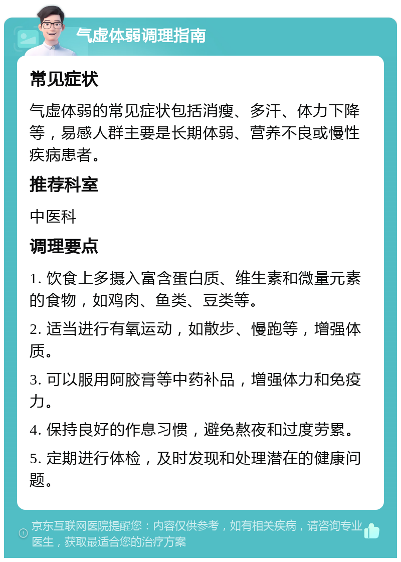 气虚体弱调理指南 常见症状 气虚体弱的常见症状包括消瘦、多汗、体力下降等，易感人群主要是长期体弱、营养不良或慢性疾病患者。 推荐科室 中医科 调理要点 1. 饮食上多摄入富含蛋白质、维生素和微量元素的食物，如鸡肉、鱼类、豆类等。 2. 适当进行有氧运动，如散步、慢跑等，增强体质。 3. 可以服用阿胶膏等中药补品，增强体力和免疫力。 4. 保持良好的作息习惯，避免熬夜和过度劳累。 5. 定期进行体检，及时发现和处理潜在的健康问题。