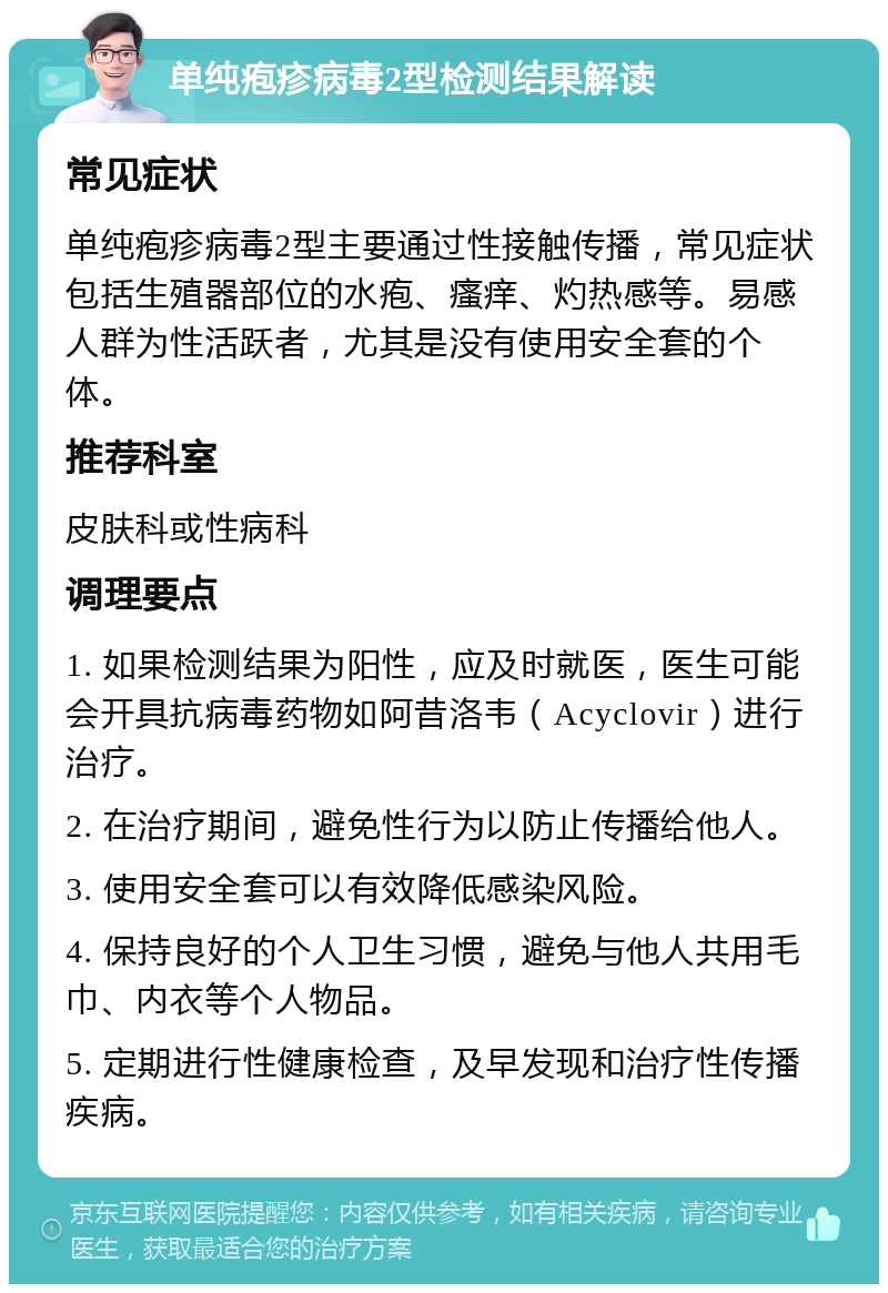 单纯疱疹病毒2型检测结果解读 常见症状 单纯疱疹病毒2型主要通过性接触传播，常见症状包括生殖器部位的水疱、瘙痒、灼热感等。易感人群为性活跃者，尤其是没有使用安全套的个体。 推荐科室 皮肤科或性病科 调理要点 1. 如果检测结果为阳性，应及时就医，医生可能会开具抗病毒药物如阿昔洛韦（Acyclovir）进行治疗。 2. 在治疗期间，避免性行为以防止传播给他人。 3. 使用安全套可以有效降低感染风险。 4. 保持良好的个人卫生习惯，避免与他人共用毛巾、内衣等个人物品。 5. 定期进行性健康检查，及早发现和治疗性传播疾病。