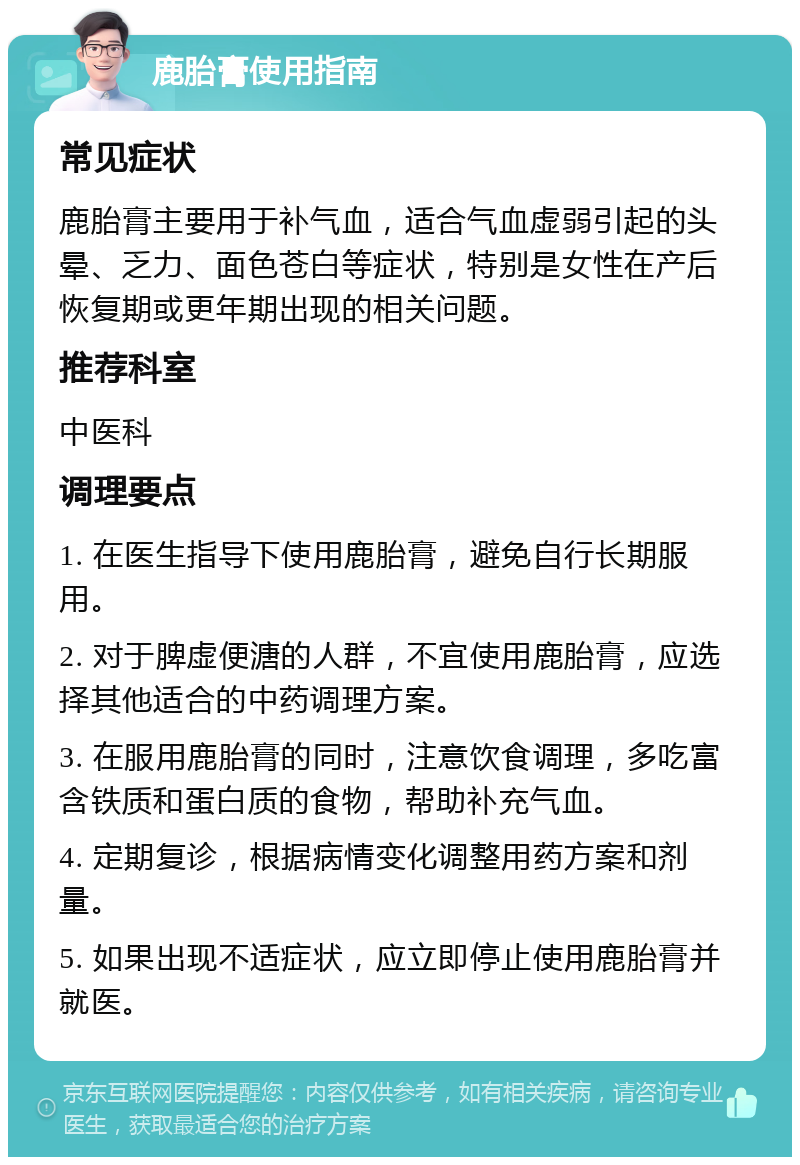 鹿胎膏使用指南 常见症状 鹿胎膏主要用于补气血，适合气血虚弱引起的头晕、乏力、面色苍白等症状，特别是女性在产后恢复期或更年期出现的相关问题。 推荐科室 中医科 调理要点 1. 在医生指导下使用鹿胎膏，避免自行长期服用。 2. 对于脾虚便溏的人群，不宜使用鹿胎膏，应选择其他适合的中药调理方案。 3. 在服用鹿胎膏的同时，注意饮食调理，多吃富含铁质和蛋白质的食物，帮助补充气血。 4. 定期复诊，根据病情变化调整用药方案和剂量。 5. 如果出现不适症状，应立即停止使用鹿胎膏并就医。