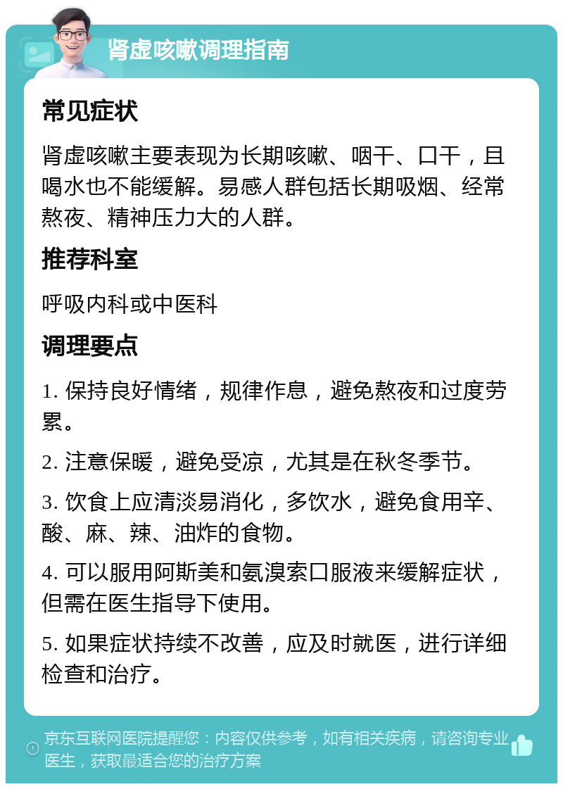 肾虚咳嗽调理指南 常见症状 肾虚咳嗽主要表现为长期咳嗽、咽干、口干，且喝水也不能缓解。易感人群包括长期吸烟、经常熬夜、精神压力大的人群。 推荐科室 呼吸内科或中医科 调理要点 1. 保持良好情绪，规律作息，避免熬夜和过度劳累。 2. 注意保暖，避免受凉，尤其是在秋冬季节。 3. 饮食上应清淡易消化，多饮水，避免食用辛、酸、麻、辣、油炸的食物。 4. 可以服用阿斯美和氨溴索口服液来缓解症状，但需在医生指导下使用。 5. 如果症状持续不改善，应及时就医，进行详细检查和治疗。