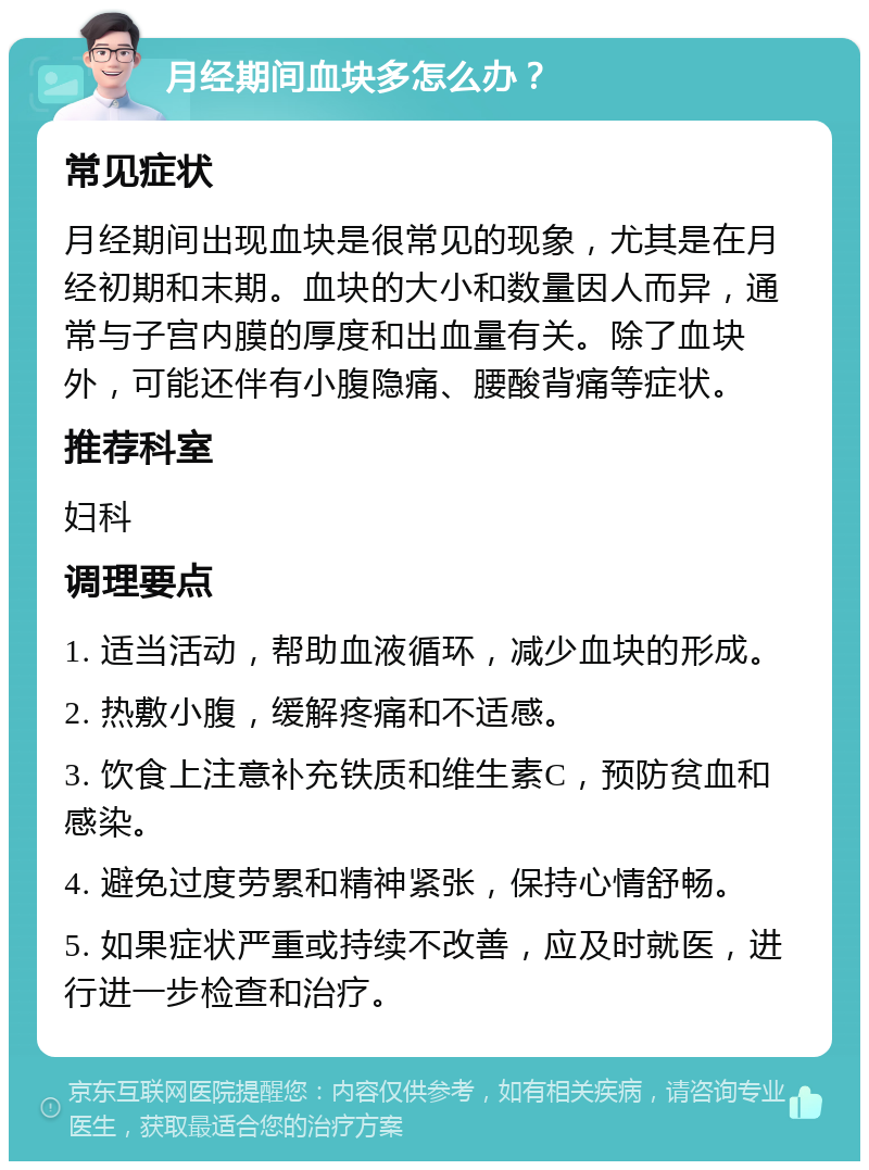 月经期间血块多怎么办？ 常见症状 月经期间出现血块是很常见的现象，尤其是在月经初期和末期。血块的大小和数量因人而异，通常与子宫内膜的厚度和出血量有关。除了血块外，可能还伴有小腹隐痛、腰酸背痛等症状。 推荐科室 妇科 调理要点 1. 适当活动，帮助血液循环，减少血块的形成。 2. 热敷小腹，缓解疼痛和不适感。 3. 饮食上注意补充铁质和维生素C，预防贫血和感染。 4. 避免过度劳累和精神紧张，保持心情舒畅。 5. 如果症状严重或持续不改善，应及时就医，进行进一步检查和治疗。