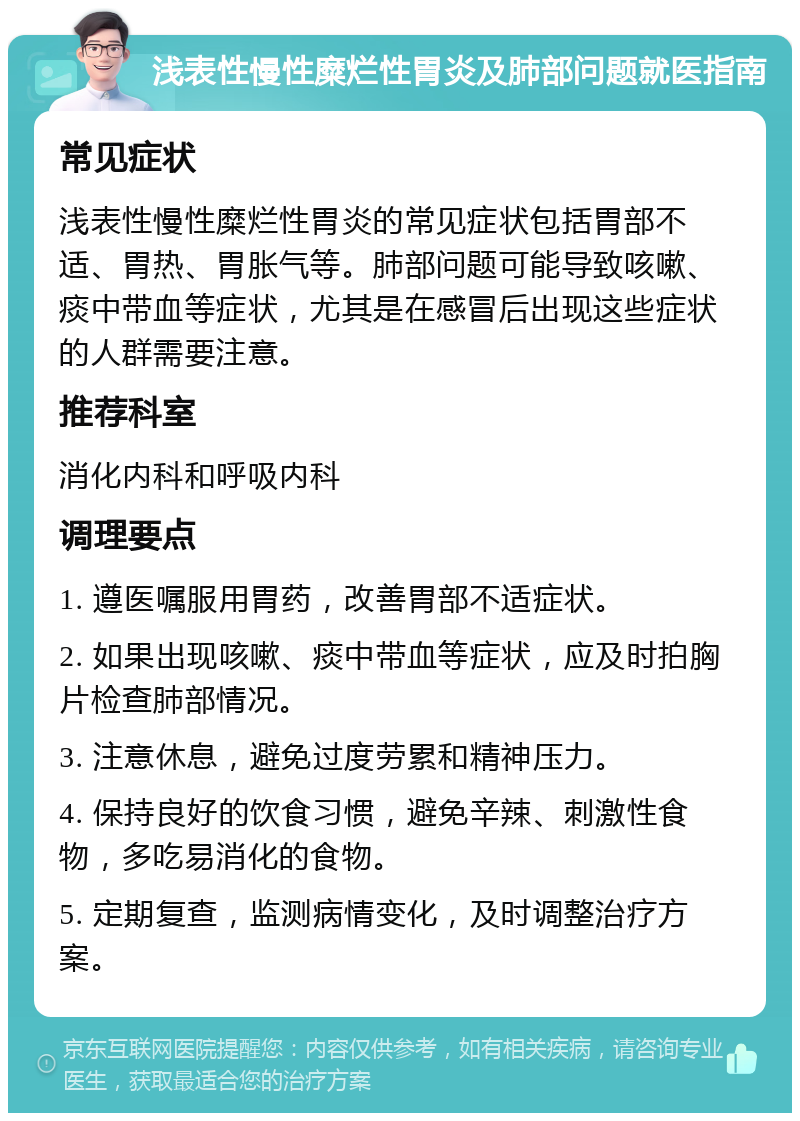 浅表性慢性糜烂性胃炎及肺部问题就医指南 常见症状 浅表性慢性糜烂性胃炎的常见症状包括胃部不适、胃热、胃胀气等。肺部问题可能导致咳嗽、痰中带血等症状，尤其是在感冒后出现这些症状的人群需要注意。 推荐科室 消化内科和呼吸内科 调理要点 1. 遵医嘱服用胃药，改善胃部不适症状。 2. 如果出现咳嗽、痰中带血等症状，应及时拍胸片检查肺部情况。 3. 注意休息，避免过度劳累和精神压力。 4. 保持良好的饮食习惯，避免辛辣、刺激性食物，多吃易消化的食物。 5. 定期复查，监测病情变化，及时调整治疗方案。