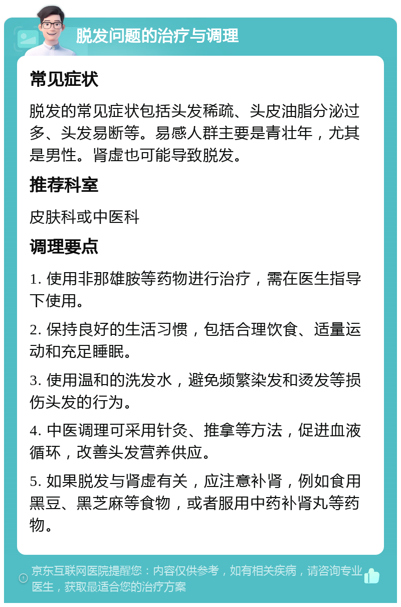 脱发问题的治疗与调理 常见症状 脱发的常见症状包括头发稀疏、头皮油脂分泌过多、头发易断等。易感人群主要是青壮年，尤其是男性。肾虚也可能导致脱发。 推荐科室 皮肤科或中医科 调理要点 1. 使用非那雄胺等药物进行治疗，需在医生指导下使用。 2. 保持良好的生活习惯，包括合理饮食、适量运动和充足睡眠。 3. 使用温和的洗发水，避免频繁染发和烫发等损伤头发的行为。 4. 中医调理可采用针灸、推拿等方法，促进血液循环，改善头发营养供应。 5. 如果脱发与肾虚有关，应注意补肾，例如食用黑豆、黑芝麻等食物，或者服用中药补肾丸等药物。