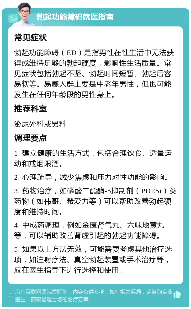 勃起功能障碍就医指南 常见症状 勃起功能障碍（ED）是指男性在性生活中无法获得或维持足够的勃起硬度，影响性生活质量。常见症状包括勃起不坚、勃起时间短暂、勃起后容易软等。易感人群主要是中老年男性，但也可能发生在任何年龄段的男性身上。 推荐科室 泌尿外科或男科 调理要点 1. 建立健康的生活方式，包括合理饮食、适量运动和戒烟限酒。 2. 心理疏导，减少焦虑和压力对性功能的影响。 3. 药物治疗，如磷酸二酯酶-5抑制剂（PDE5i）类药物（如伟哥、希爱力等）可以帮助改善勃起硬度和维持时间。 4. 中成药调理，例如金匮肾气丸、六味地黄丸等，可以辅助改善肾虚引起的勃起功能障碍。 5. 如果以上方法无效，可能需要考虑其他治疗选项，如注射疗法、真空勃起装置或手术治疗等，应在医生指导下进行选择和使用。