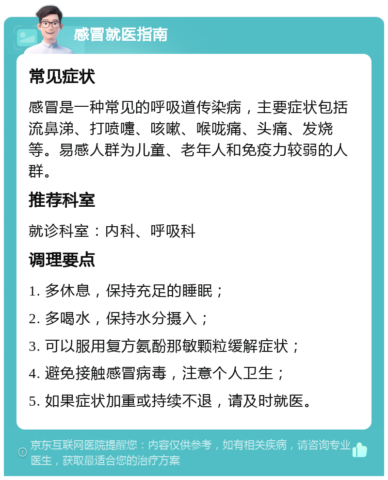 感冒就医指南 常见症状 感冒是一种常见的呼吸道传染病，主要症状包括流鼻涕、打喷嚏、咳嗽、喉咙痛、头痛、发烧等。易感人群为儿童、老年人和免疫力较弱的人群。 推荐科室 就诊科室：内科、呼吸科 调理要点 1. 多休息，保持充足的睡眠； 2. 多喝水，保持水分摄入； 3. 可以服用复方氨酚那敏颗粒缓解症状； 4. 避免接触感冒病毒，注意个人卫生； 5. 如果症状加重或持续不退，请及时就医。