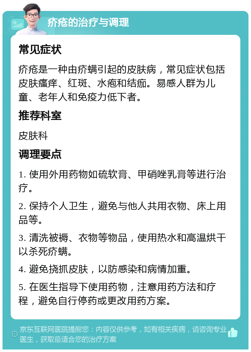 疥疮的治疗与调理 常见症状 疥疮是一种由疥螨引起的皮肤病，常见症状包括皮肤瘙痒、红斑、水疱和结痂。易感人群为儿童、老年人和免疫力低下者。 推荐科室 皮肤科 调理要点 1. 使用外用药物如硫软膏、甲硝唑乳膏等进行治疗。 2. 保持个人卫生，避免与他人共用衣物、床上用品等。 3. 清洗被褥、衣物等物品，使用热水和高温烘干以杀死疥螨。 4. 避免挠抓皮肤，以防感染和病情加重。 5. 在医生指导下使用药物，注意用药方法和疗程，避免自行停药或更改用药方案。