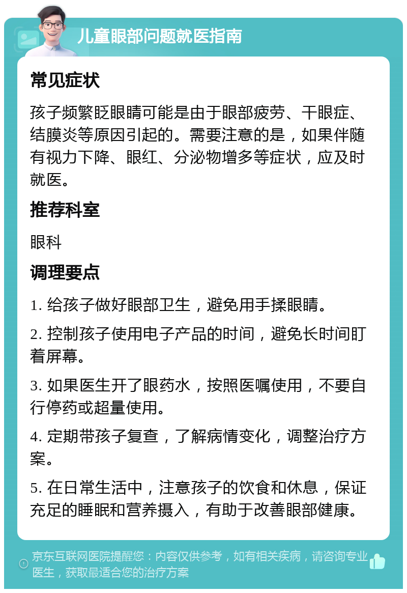 儿童眼部问题就医指南 常见症状 孩子频繁眨眼睛可能是由于眼部疲劳、干眼症、结膜炎等原因引起的。需要注意的是，如果伴随有视力下降、眼红、分泌物增多等症状，应及时就医。 推荐科室 眼科 调理要点 1. 给孩子做好眼部卫生，避免用手揉眼睛。 2. 控制孩子使用电子产品的时间，避免长时间盯着屏幕。 3. 如果医生开了眼药水，按照医嘱使用，不要自行停药或超量使用。 4. 定期带孩子复查，了解病情变化，调整治疗方案。 5. 在日常生活中，注意孩子的饮食和休息，保证充足的睡眠和营养摄入，有助于改善眼部健康。