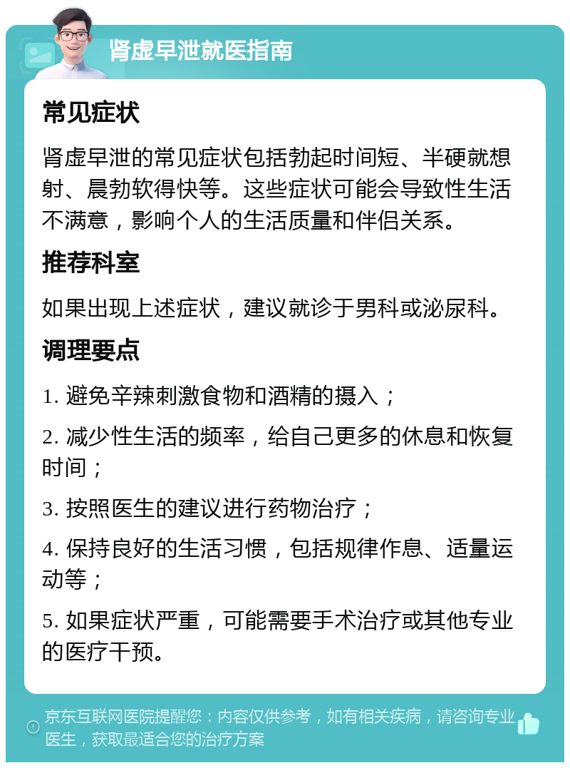 肾虚早泄就医指南 常见症状 肾虚早泄的常见症状包括勃起时间短、半硬就想射、晨勃软得快等。这些症状可能会导致性生活不满意，影响个人的生活质量和伴侣关系。 推荐科室 如果出现上述症状，建议就诊于男科或泌尿科。 调理要点 1. 避免辛辣刺激食物和酒精的摄入； 2. 减少性生活的频率，给自己更多的休息和恢复时间； 3. 按照医生的建议进行药物治疗； 4. 保持良好的生活习惯，包括规律作息、适量运动等； 5. 如果症状严重，可能需要手术治疗或其他专业的医疗干预。