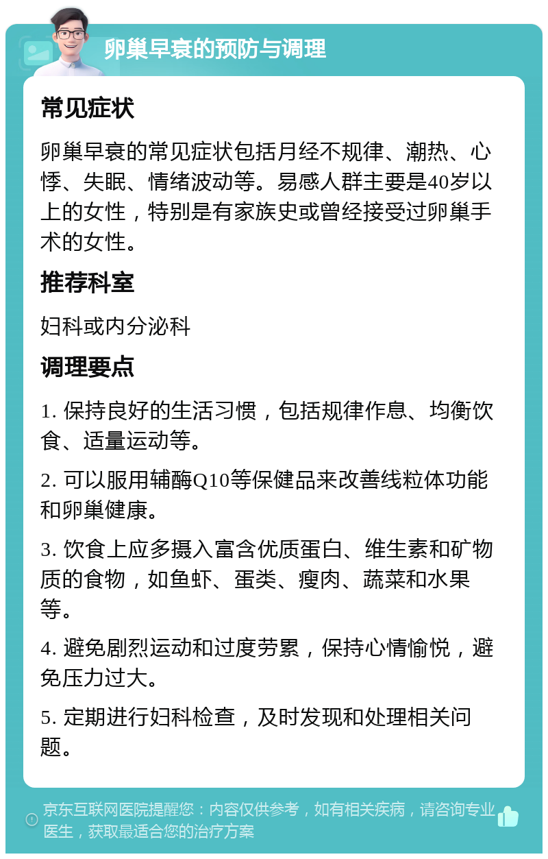 卵巢早衰的预防与调理 常见症状 卵巢早衰的常见症状包括月经不规律、潮热、心悸、失眠、情绪波动等。易感人群主要是40岁以上的女性，特别是有家族史或曾经接受过卵巢手术的女性。 推荐科室 妇科或内分泌科 调理要点 1. 保持良好的生活习惯，包括规律作息、均衡饮食、适量运动等。 2. 可以服用辅酶Q10等保健品来改善线粒体功能和卵巢健康。 3. 饮食上应多摄入富含优质蛋白、维生素和矿物质的食物，如鱼虾、蛋类、瘦肉、蔬菜和水果等。 4. 避免剧烈运动和过度劳累，保持心情愉悦，避免压力过大。 5. 定期进行妇科检查，及时发现和处理相关问题。