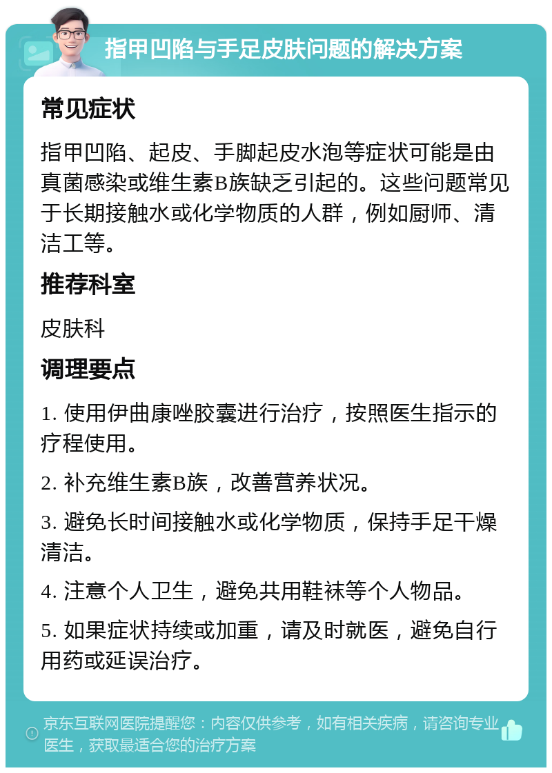 指甲凹陷与手足皮肤问题的解决方案 常见症状 指甲凹陷、起皮、手脚起皮水泡等症状可能是由真菌感染或维生素B族缺乏引起的。这些问题常见于长期接触水或化学物质的人群，例如厨师、清洁工等。 推荐科室 皮肤科 调理要点 1. 使用伊曲康唑胶囊进行治疗，按照医生指示的疗程使用。 2. 补充维生素B族，改善营养状况。 3. 避免长时间接触水或化学物质，保持手足干燥清洁。 4. 注意个人卫生，避免共用鞋袜等个人物品。 5. 如果症状持续或加重，请及时就医，避免自行用药或延误治疗。