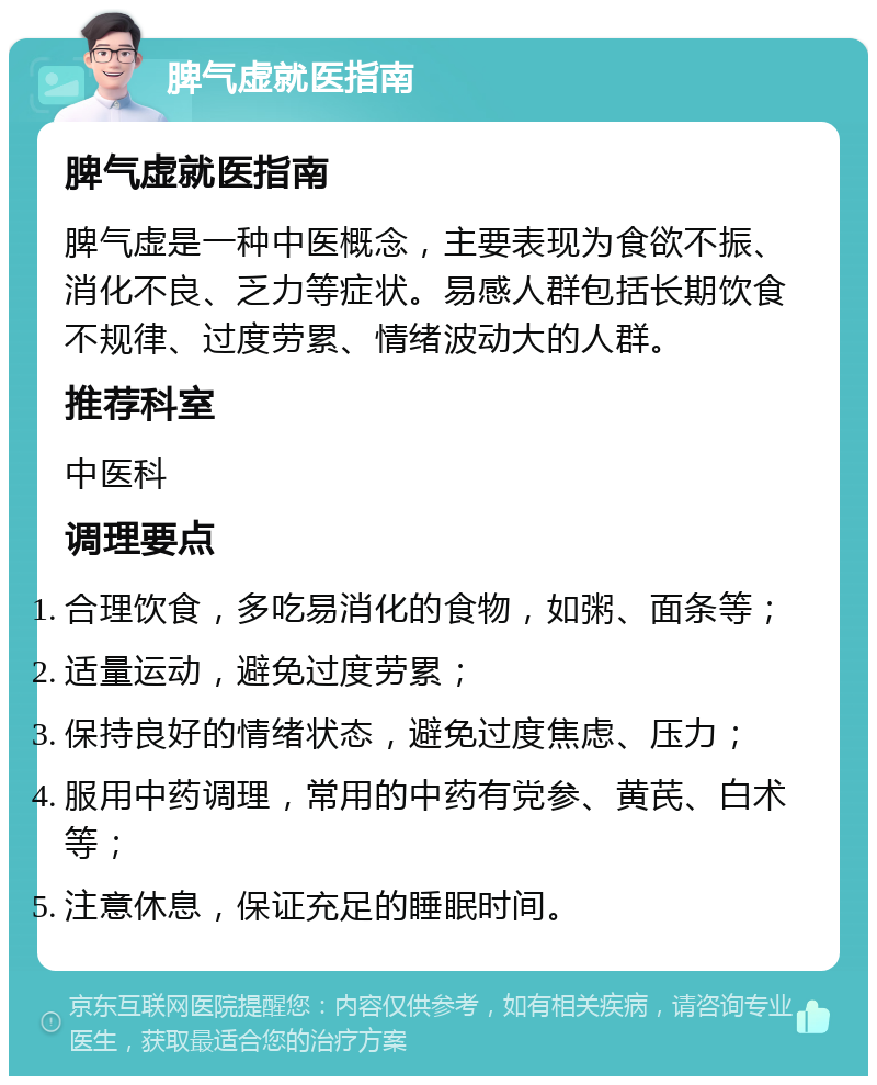 脾气虚就医指南 脾气虚就医指南 脾气虚是一种中医概念，主要表现为食欲不振、消化不良、乏力等症状。易感人群包括长期饮食不规律、过度劳累、情绪波动大的人群。 推荐科室 中医科 调理要点 合理饮食，多吃易消化的食物，如粥、面条等； 适量运动，避免过度劳累； 保持良好的情绪状态，避免过度焦虑、压力； 服用中药调理，常用的中药有党参、黄芪、白术等； 注意休息，保证充足的睡眠时间。