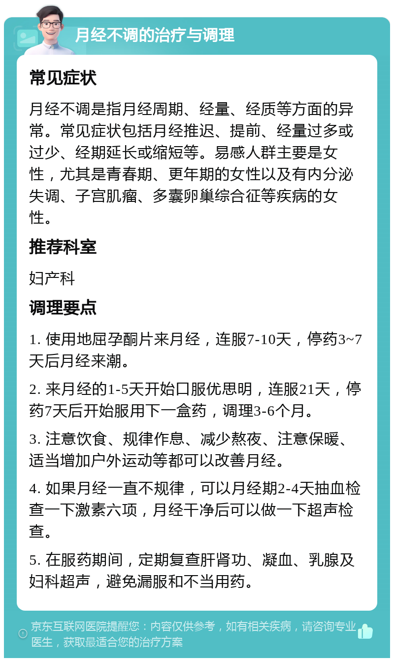 月经不调的治疗与调理 常见症状 月经不调是指月经周期、经量、经质等方面的异常。常见症状包括月经推迟、提前、经量过多或过少、经期延长或缩短等。易感人群主要是女性，尤其是青春期、更年期的女性以及有内分泌失调、子宫肌瘤、多囊卵巢综合征等疾病的女性。 推荐科室 妇产科 调理要点 1. 使用地屈孕酮片来月经，连服7-10天，停药3~7天后月经来潮。 2. 来月经的1-5天开始口服优思明，连服21天，停药7天后开始服用下一盒药，调理3-6个月。 3. 注意饮食、规律作息、减少熬夜、注意保暖、适当增加户外运动等都可以改善月经。 4. 如果月经一直不规律，可以月经期2-4天抽血检查一下激素六项，月经干净后可以做一下超声检查。 5. 在服药期间，定期复查肝肾功、凝血、乳腺及妇科超声，避免漏服和不当用药。