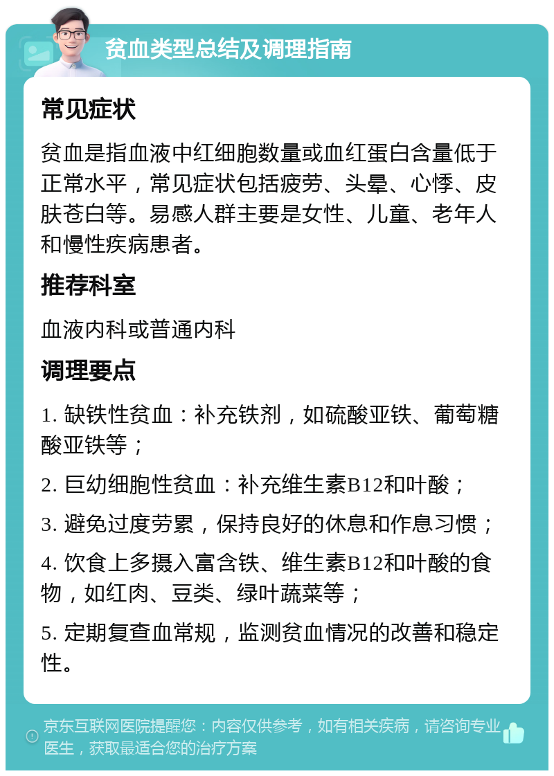 贫血类型总结及调理指南 常见症状 贫血是指血液中红细胞数量或血红蛋白含量低于正常水平，常见症状包括疲劳、头晕、心悸、皮肤苍白等。易感人群主要是女性、儿童、老年人和慢性疾病患者。 推荐科室 血液内科或普通内科 调理要点 1. 缺铁性贫血：补充铁剂，如硫酸亚铁、葡萄糖酸亚铁等； 2. 巨幼细胞性贫血：补充维生素B12和叶酸； 3. 避免过度劳累，保持良好的休息和作息习惯； 4. 饮食上多摄入富含铁、维生素B12和叶酸的食物，如红肉、豆类、绿叶蔬菜等； 5. 定期复查血常规，监测贫血情况的改善和稳定性。