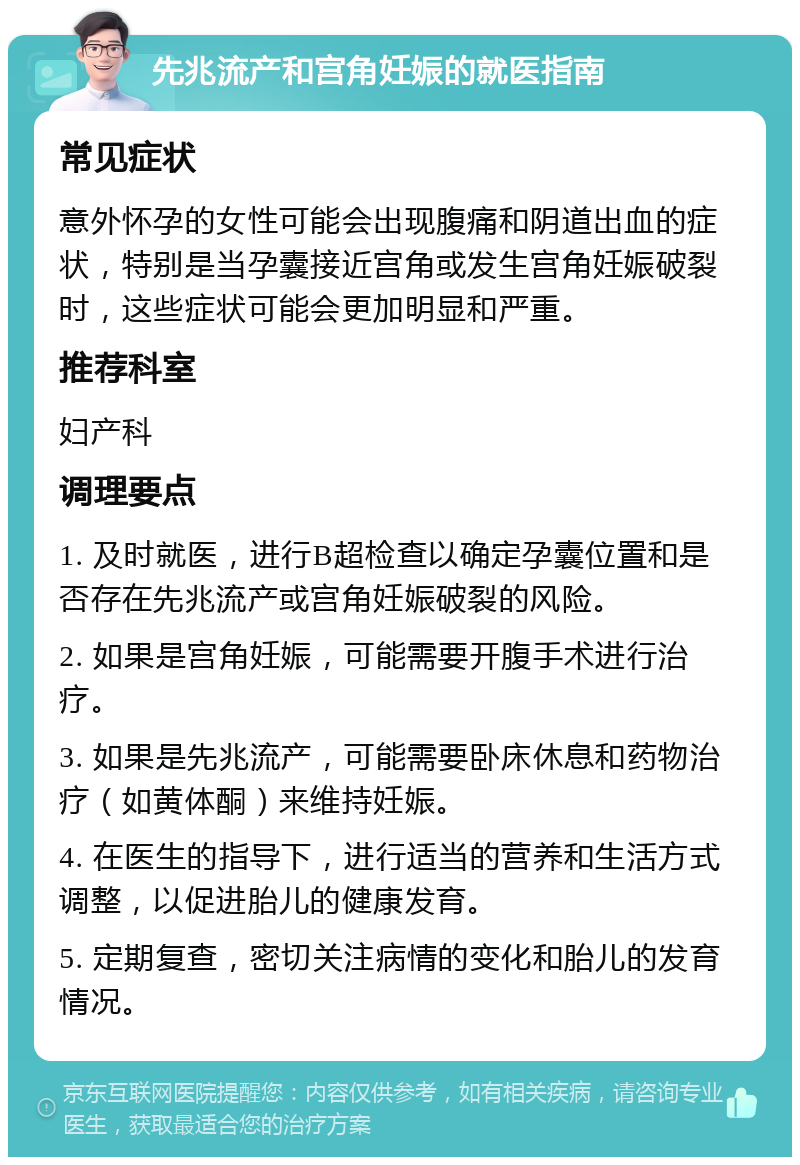 先兆流产和宫角妊娠的就医指南 常见症状 意外怀孕的女性可能会出现腹痛和阴道出血的症状，特别是当孕囊接近宫角或发生宫角妊娠破裂时，这些症状可能会更加明显和严重。 推荐科室 妇产科 调理要点 1. 及时就医，进行B超检查以确定孕囊位置和是否存在先兆流产或宫角妊娠破裂的风险。 2. 如果是宫角妊娠，可能需要开腹手术进行治疗。 3. 如果是先兆流产，可能需要卧床休息和药物治疗（如黄体酮）来维持妊娠。 4. 在医生的指导下，进行适当的营养和生活方式调整，以促进胎儿的健康发育。 5. 定期复查，密切关注病情的变化和胎儿的发育情况。