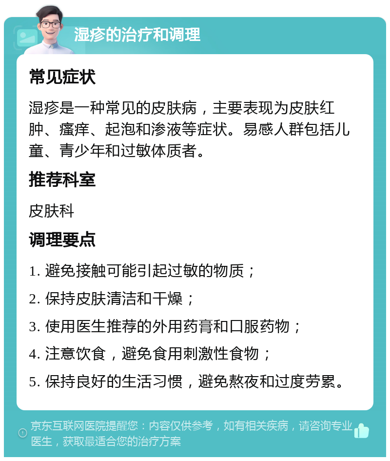 湿疹的治疗和调理 常见症状 湿疹是一种常见的皮肤病，主要表现为皮肤红肿、瘙痒、起泡和渗液等症状。易感人群包括儿童、青少年和过敏体质者。 推荐科室 皮肤科 调理要点 1. 避免接触可能引起过敏的物质； 2. 保持皮肤清洁和干燥； 3. 使用医生推荐的外用药膏和口服药物； 4. 注意饮食，避免食用刺激性食物； 5. 保持良好的生活习惯，避免熬夜和过度劳累。