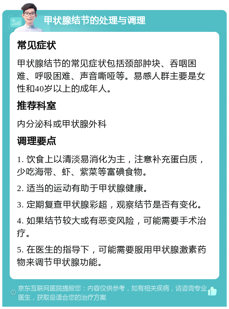 甲状腺结节的处理与调理 常见症状 甲状腺结节的常见症状包括颈部肿块、吞咽困难、呼吸困难、声音嘶哑等。易感人群主要是女性和40岁以上的成年人。 推荐科室 内分泌科或甲状腺外科 调理要点 1. 饮食上以清淡易消化为主，注意补充蛋白质，少吃海带、虾、紫菜等富碘食物。 2. 适当的运动有助于甲状腺健康。 3. 定期复查甲状腺彩超，观察结节是否有变化。 4. 如果结节较大或有恶变风险，可能需要手术治疗。 5. 在医生的指导下，可能需要服用甲状腺激素药物来调节甲状腺功能。