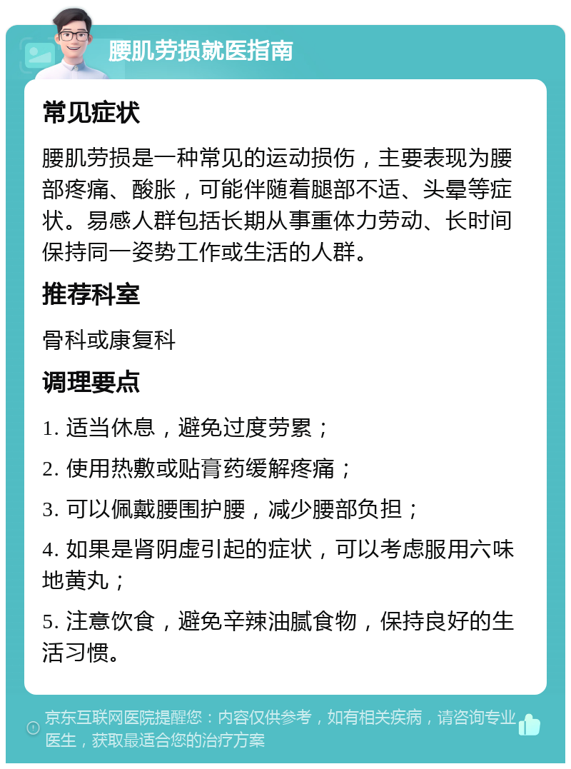 腰肌劳损就医指南 常见症状 腰肌劳损是一种常见的运动损伤，主要表现为腰部疼痛、酸胀，可能伴随着腿部不适、头晕等症状。易感人群包括长期从事重体力劳动、长时间保持同一姿势工作或生活的人群。 推荐科室 骨科或康复科 调理要点 1. 适当休息，避免过度劳累； 2. 使用热敷或贴膏药缓解疼痛； 3. 可以佩戴腰围护腰，减少腰部负担； 4. 如果是肾阴虚引起的症状，可以考虑服用六味地黄丸； 5. 注意饮食，避免辛辣油腻食物，保持良好的生活习惯。