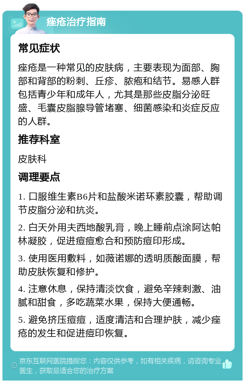 痤疮治疗指南 常见症状 痤疮是一种常见的皮肤病，主要表现为面部、胸部和背部的粉刺、丘疹、脓疱和结节。易感人群包括青少年和成年人，尤其是那些皮脂分泌旺盛、毛囊皮脂腺导管堵塞、细菌感染和炎症反应的人群。 推荐科室 皮肤科 调理要点 1. 口服维生素B6片和盐酸米诺环素胶囊，帮助调节皮脂分泌和抗炎。 2. 白天外用夫西地酸乳膏，晚上睡前点涂阿达帕林凝胶，促进痘痘愈合和预防痘印形成。 3. 使用医用敷料，如薇诺娜的透明质酸面膜，帮助皮肤恢复和修护。 4. 注意休息，保持清淡饮食，避免辛辣刺激、油腻和甜食，多吃蔬菜水果，保持大便通畅。 5. 避免挤压痘痘，适度清洁和合理护肤，减少痤疮的发生和促进痘印恢复。