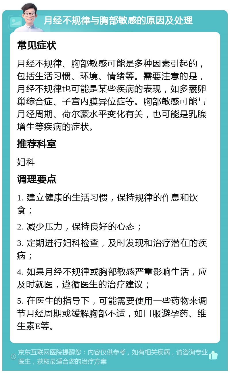 月经不规律与胸部敏感的原因及处理 常见症状 月经不规律、胸部敏感可能是多种因素引起的，包括生活习惯、环境、情绪等。需要注意的是，月经不规律也可能是某些疾病的表现，如多囊卵巢综合症、子宫内膜异位症等。胸部敏感可能与月经周期、荷尔蒙水平变化有关，也可能是乳腺增生等疾病的症状。 推荐科室 妇科 调理要点 1. 建立健康的生活习惯，保持规律的作息和饮食； 2. 减少压力，保持良好的心态； 3. 定期进行妇科检查，及时发现和治疗潜在的疾病； 4. 如果月经不规律或胸部敏感严重影响生活，应及时就医，遵循医生的治疗建议； 5. 在医生的指导下，可能需要使用一些药物来调节月经周期或缓解胸部不适，如口服避孕药、维生素E等。