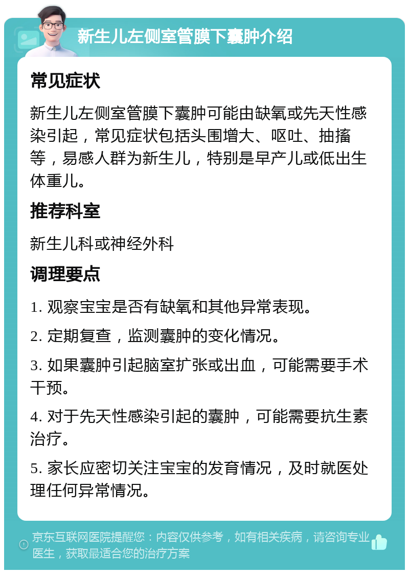 新生儿左侧室管膜下囊肿介绍 常见症状 新生儿左侧室管膜下囊肿可能由缺氧或先天性感染引起，常见症状包括头围增大、呕吐、抽搐等，易感人群为新生儿，特别是早产儿或低出生体重儿。 推荐科室 新生儿科或神经外科 调理要点 1. 观察宝宝是否有缺氧和其他异常表现。 2. 定期复查，监测囊肿的变化情况。 3. 如果囊肿引起脑室扩张或出血，可能需要手术干预。 4. 对于先天性感染引起的囊肿，可能需要抗生素治疗。 5. 家长应密切关注宝宝的发育情况，及时就医处理任何异常情况。