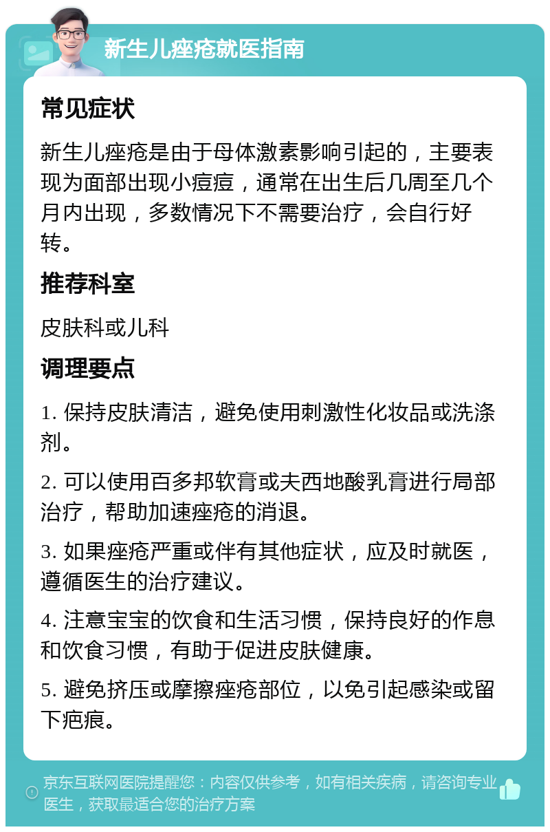 新生儿痤疮就医指南 常见症状 新生儿痤疮是由于母体激素影响引起的，主要表现为面部出现小痘痘，通常在出生后几周至几个月内出现，多数情况下不需要治疗，会自行好转。 推荐科室 皮肤科或儿科 调理要点 1. 保持皮肤清洁，避免使用刺激性化妆品或洗涤剂。 2. 可以使用百多邦软膏或夫西地酸乳膏进行局部治疗，帮助加速痤疮的消退。 3. 如果痤疮严重或伴有其他症状，应及时就医，遵循医生的治疗建议。 4. 注意宝宝的饮食和生活习惯，保持良好的作息和饮食习惯，有助于促进皮肤健康。 5. 避免挤压或摩擦痤疮部位，以免引起感染或留下疤痕。