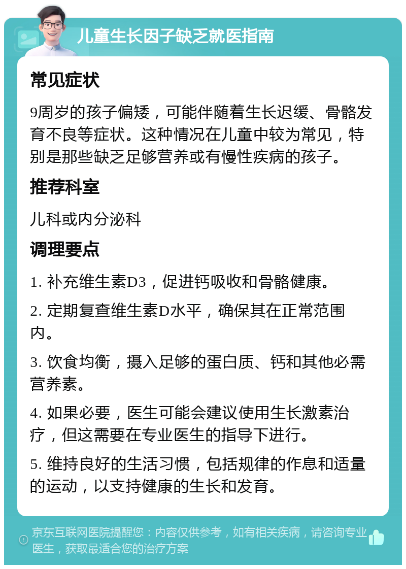 儿童生长因子缺乏就医指南 常见症状 9周岁的孩子偏矮，可能伴随着生长迟缓、骨骼发育不良等症状。这种情况在儿童中较为常见，特别是那些缺乏足够营养或有慢性疾病的孩子。 推荐科室 儿科或内分泌科 调理要点 1. 补充维生素D3，促进钙吸收和骨骼健康。 2. 定期复查维生素D水平，确保其在正常范围内。 3. 饮食均衡，摄入足够的蛋白质、钙和其他必需营养素。 4. 如果必要，医生可能会建议使用生长激素治疗，但这需要在专业医生的指导下进行。 5. 维持良好的生活习惯，包括规律的作息和适量的运动，以支持健康的生长和发育。