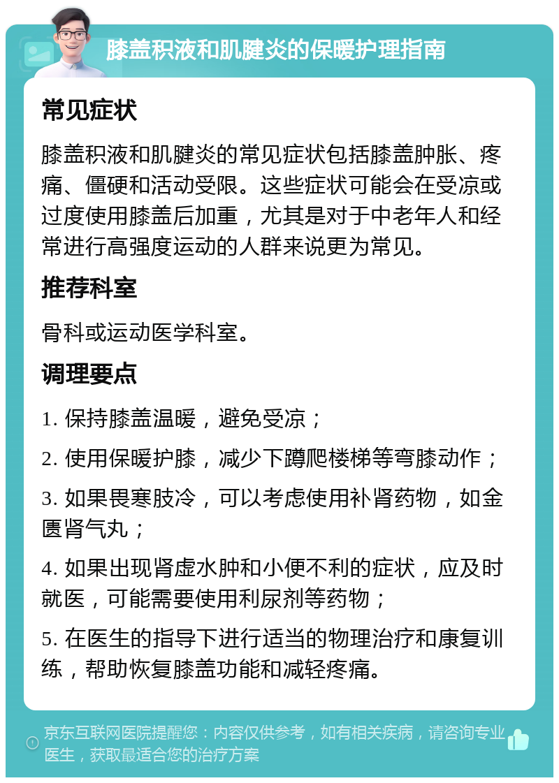 膝盖积液和肌腱炎的保暖护理指南 常见症状 膝盖积液和肌腱炎的常见症状包括膝盖肿胀、疼痛、僵硬和活动受限。这些症状可能会在受凉或过度使用膝盖后加重，尤其是对于中老年人和经常进行高强度运动的人群来说更为常见。 推荐科室 骨科或运动医学科室。 调理要点 1. 保持膝盖温暖，避免受凉； 2. 使用保暖护膝，减少下蹲爬楼梯等弯膝动作； 3. 如果畏寒肢冷，可以考虑使用补肾药物，如金匮肾气丸； 4. 如果出现肾虚水肿和小便不利的症状，应及时就医，可能需要使用利尿剂等药物； 5. 在医生的指导下进行适当的物理治疗和康复训练，帮助恢复膝盖功能和减轻疼痛。