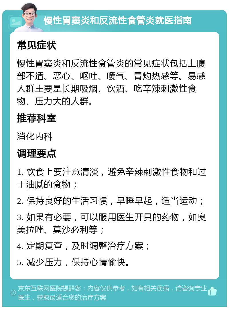 慢性胃窦炎和反流性食管炎就医指南 常见症状 慢性胃窦炎和反流性食管炎的常见症状包括上腹部不适、恶心、呕吐、嗳气、胃灼热感等。易感人群主要是长期吸烟、饮酒、吃辛辣刺激性食物、压力大的人群。 推荐科室 消化内科 调理要点 1. 饮食上要注意清淡，避免辛辣刺激性食物和过于油腻的食物； 2. 保持良好的生活习惯，早睡早起，适当运动； 3. 如果有必要，可以服用医生开具的药物，如奥美拉唑、莫沙必利等； 4. 定期复查，及时调整治疗方案； 5. 减少压力，保持心情愉快。