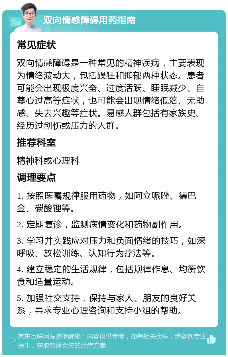 双向情感障碍用药指南 常见症状 双向情感障碍是一种常见的精神疾病，主要表现为情绪波动大，包括躁狂和抑郁两种状态。患者可能会出现极度兴奋、过度活跃、睡眠减少、自尊心过高等症状，也可能会出现情绪低落、无助感、失去兴趣等症状。易感人群包括有家族史、经历过创伤或压力的人群。 推荐科室 精神科或心理科 调理要点 1. 按照医嘱规律服用药物，如阿立哌唑、德巴金、碳酸锂等。 2. 定期复诊，监测病情变化和药物副作用。 3. 学习并实践应对压力和负面情绪的技巧，如深呼吸、放松训练、认知行为疗法等。 4. 建立稳定的生活规律，包括规律作息、均衡饮食和适量运动。 5. 加强社交支持，保持与家人、朋友的良好关系，寻求专业心理咨询和支持小组的帮助。