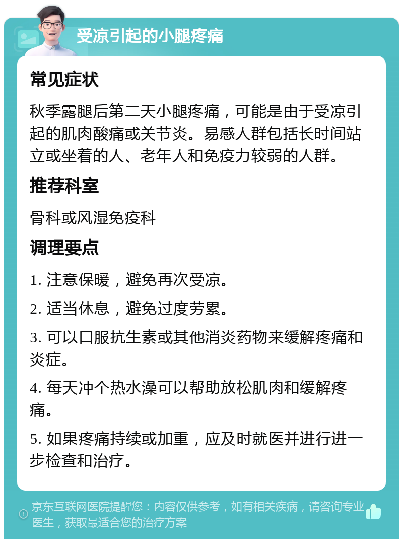 受凉引起的小腿疼痛 常见症状 秋季露腿后第二天小腿疼痛，可能是由于受凉引起的肌肉酸痛或关节炎。易感人群包括长时间站立或坐着的人、老年人和免疫力较弱的人群。 推荐科室 骨科或风湿免疫科 调理要点 1. 注意保暖，避免再次受凉。 2. 适当休息，避免过度劳累。 3. 可以口服抗生素或其他消炎药物来缓解疼痛和炎症。 4. 每天冲个热水澡可以帮助放松肌肉和缓解疼痛。 5. 如果疼痛持续或加重，应及时就医并进行进一步检查和治疗。