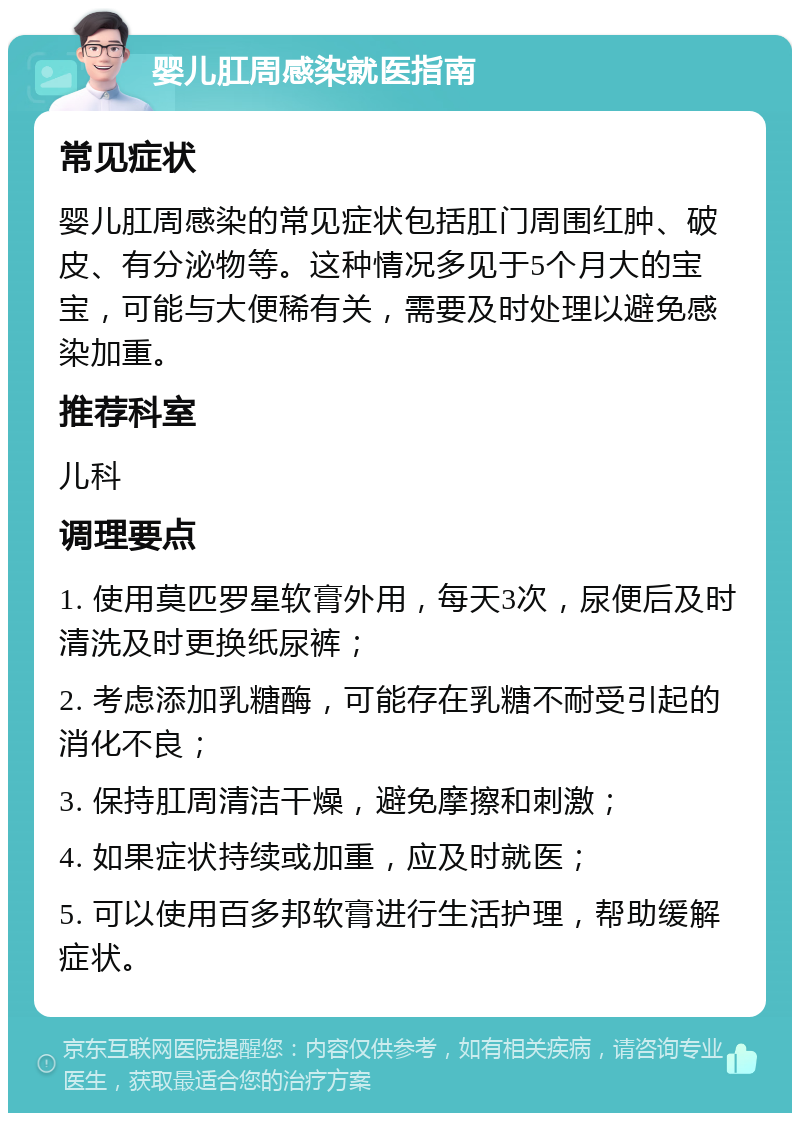 婴儿肛周感染就医指南 常见症状 婴儿肛周感染的常见症状包括肛门周围红肿、破皮、有分泌物等。这种情况多见于5个月大的宝宝，可能与大便稀有关，需要及时处理以避免感染加重。 推荐科室 儿科 调理要点 1. 使用莫匹罗星软膏外用，每天3次，尿便后及时清洗及时更换纸尿裤； 2. 考虑添加乳糖酶，可能存在乳糖不耐受引起的消化不良； 3. 保持肛周清洁干燥，避免摩擦和刺激； 4. 如果症状持续或加重，应及时就医； 5. 可以使用百多邦软膏进行生活护理，帮助缓解症状。