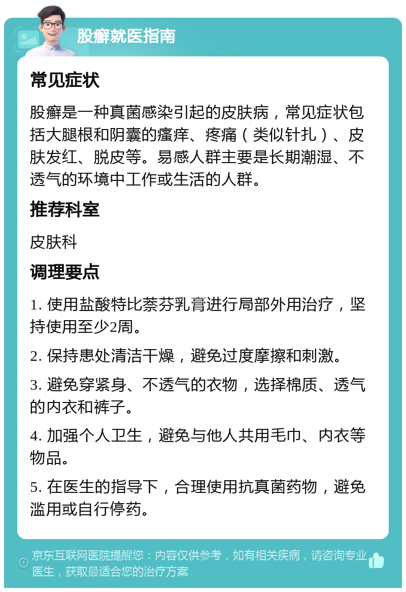 股癣就医指南 常见症状 股癣是一种真菌感染引起的皮肤病，常见症状包括大腿根和阴囊的瘙痒、疼痛（类似针扎）、皮肤发红、脱皮等。易感人群主要是长期潮湿、不透气的环境中工作或生活的人群。 推荐科室 皮肤科 调理要点 1. 使用盐酸特比萘芬乳膏进行局部外用治疗，坚持使用至少2周。 2. 保持患处清洁干燥，避免过度摩擦和刺激。 3. 避免穿紧身、不透气的衣物，选择棉质、透气的内衣和裤子。 4. 加强个人卫生，避免与他人共用毛巾、内衣等物品。 5. 在医生的指导下，合理使用抗真菌药物，避免滥用或自行停药。