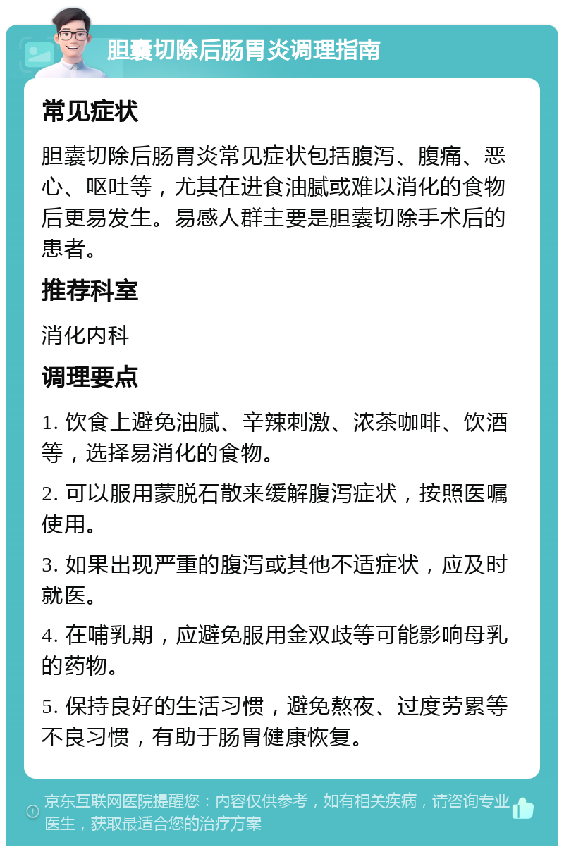 胆囊切除后肠胃炎调理指南 常见症状 胆囊切除后肠胃炎常见症状包括腹泻、腹痛、恶心、呕吐等，尤其在进食油腻或难以消化的食物后更易发生。易感人群主要是胆囊切除手术后的患者。 推荐科室 消化内科 调理要点 1. 饮食上避免油腻、辛辣刺激、浓茶咖啡、饮酒等，选择易消化的食物。 2. 可以服用蒙脱石散来缓解腹泻症状，按照医嘱使用。 3. 如果出现严重的腹泻或其他不适症状，应及时就医。 4. 在哺乳期，应避免服用金双歧等可能影响母乳的药物。 5. 保持良好的生活习惯，避免熬夜、过度劳累等不良习惯，有助于肠胃健康恢复。