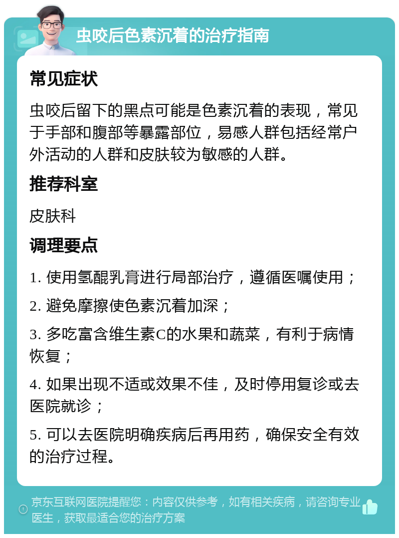 虫咬后色素沉着的治疗指南 常见症状 虫咬后留下的黑点可能是色素沉着的表现，常见于手部和腹部等暴露部位，易感人群包括经常户外活动的人群和皮肤较为敏感的人群。 推荐科室 皮肤科 调理要点 1. 使用氢醌乳膏进行局部治疗，遵循医嘱使用； 2. 避免摩擦使色素沉着加深； 3. 多吃富含维生素C的水果和蔬菜，有利于病情恢复； 4. 如果出现不适或效果不佳，及时停用复诊或去医院就诊； 5. 可以去医院明确疾病后再用药，确保安全有效的治疗过程。