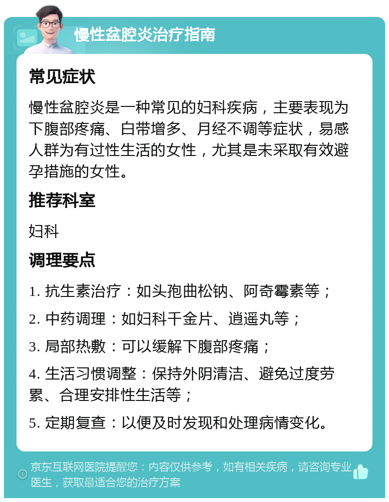 慢性盆腔炎治疗指南 常见症状 慢性盆腔炎是一种常见的妇科疾病，主要表现为下腹部疼痛、白带增多、月经不调等症状，易感人群为有过性生活的女性，尤其是未采取有效避孕措施的女性。 推荐科室 妇科 调理要点 1. 抗生素治疗：如头孢曲松钠、阿奇霉素等； 2. 中药调理：如妇科千金片、逍遥丸等； 3. 局部热敷：可以缓解下腹部疼痛； 4. 生活习惯调整：保持外阴清洁、避免过度劳累、合理安排性生活等； 5. 定期复查：以便及时发现和处理病情变化。