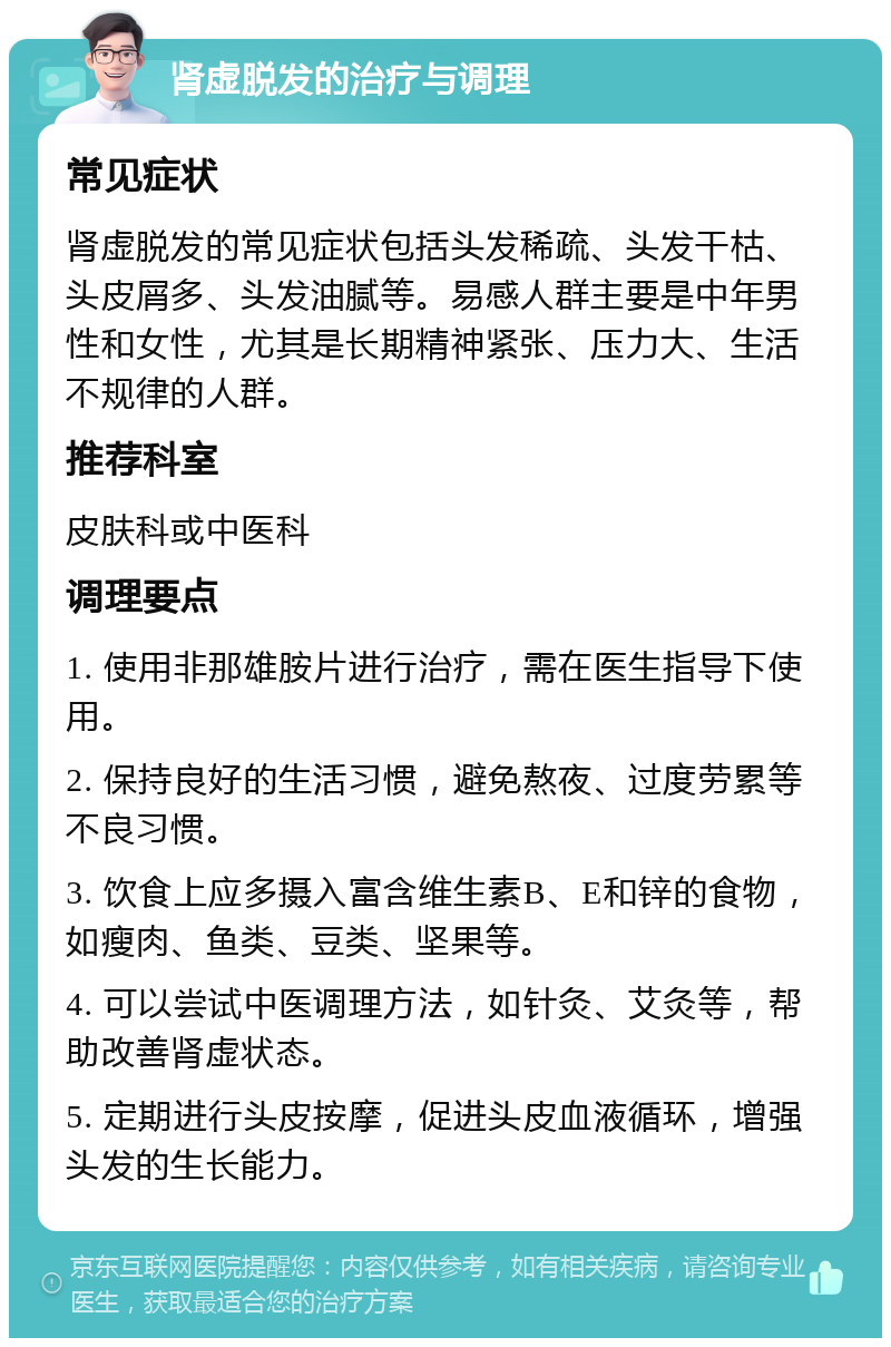 肾虚脱发的治疗与调理 常见症状 肾虚脱发的常见症状包括头发稀疏、头发干枯、头皮屑多、头发油腻等。易感人群主要是中年男性和女性，尤其是长期精神紧张、压力大、生活不规律的人群。 推荐科室 皮肤科或中医科 调理要点 1. 使用非那雄胺片进行治疗，需在医生指导下使用。 2. 保持良好的生活习惯，避免熬夜、过度劳累等不良习惯。 3. 饮食上应多摄入富含维生素B、E和锌的食物，如瘦肉、鱼类、豆类、坚果等。 4. 可以尝试中医调理方法，如针灸、艾灸等，帮助改善肾虚状态。 5. 定期进行头皮按摩，促进头皮血液循环，增强头发的生长能力。