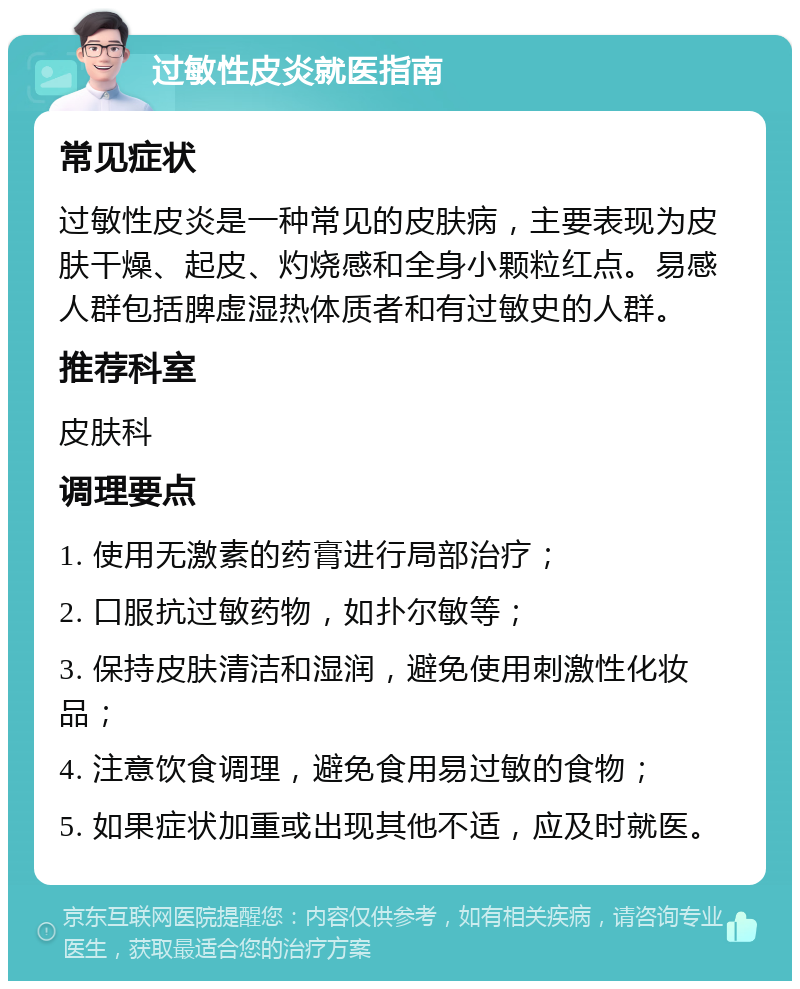 过敏性皮炎就医指南 常见症状 过敏性皮炎是一种常见的皮肤病，主要表现为皮肤干燥、起皮、灼烧感和全身小颗粒红点。易感人群包括脾虚湿热体质者和有过敏史的人群。 推荐科室 皮肤科 调理要点 1. 使用无激素的药膏进行局部治疗； 2. 口服抗过敏药物，如扑尔敏等； 3. 保持皮肤清洁和湿润，避免使用刺激性化妆品； 4. 注意饮食调理，避免食用易过敏的食物； 5. 如果症状加重或出现其他不适，应及时就医。