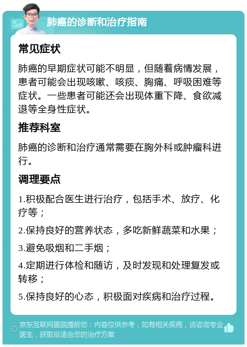 肺癌的诊断和治疗指南 常见症状 肺癌的早期症状可能不明显，但随着病情发展，患者可能会出现咳嗽、咳痰、胸痛、呼吸困难等症状。一些患者可能还会出现体重下降、食欲减退等全身性症状。 推荐科室 肺癌的诊断和治疗通常需要在胸外科或肿瘤科进行。 调理要点 1.积极配合医生进行治疗，包括手术、放疗、化疗等； 2.保持良好的营养状态，多吃新鲜蔬菜和水果； 3.避免吸烟和二手烟； 4.定期进行体检和随访，及时发现和处理复发或转移； 5.保持良好的心态，积极面对疾病和治疗过程。