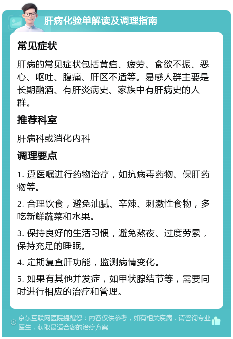 肝病化验单解读及调理指南 常见症状 肝病的常见症状包括黄疸、疲劳、食欲不振、恶心、呕吐、腹痛、肝区不适等。易感人群主要是长期酗酒、有肝炎病史、家族中有肝病史的人群。 推荐科室 肝病科或消化内科 调理要点 1. 遵医嘱进行药物治疗，如抗病毒药物、保肝药物等。 2. 合理饮食，避免油腻、辛辣、刺激性食物，多吃新鲜蔬菜和水果。 3. 保持良好的生活习惯，避免熬夜、过度劳累，保持充足的睡眠。 4. 定期复查肝功能，监测病情变化。 5. 如果有其他并发症，如甲状腺结节等，需要同时进行相应的治疗和管理。