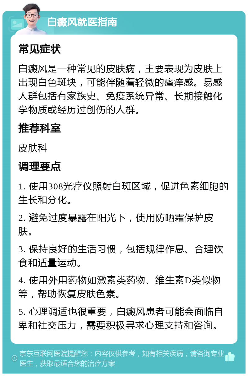 白癜风就医指南 常见症状 白癜风是一种常见的皮肤病，主要表现为皮肤上出现白色斑块，可能伴随着轻微的瘙痒感。易感人群包括有家族史、免疫系统异常、长期接触化学物质或经历过创伤的人群。 推荐科室 皮肤科 调理要点 1. 使用308光疗仪照射白斑区域，促进色素细胞的生长和分化。 2. 避免过度暴露在阳光下，使用防晒霜保护皮肤。 3. 保持良好的生活习惯，包括规律作息、合理饮食和适量运动。 4. 使用外用药物如激素类药物、维生素D类似物等，帮助恢复皮肤色素。 5. 心理调适也很重要，白癜风患者可能会面临自卑和社交压力，需要积极寻求心理支持和咨询。