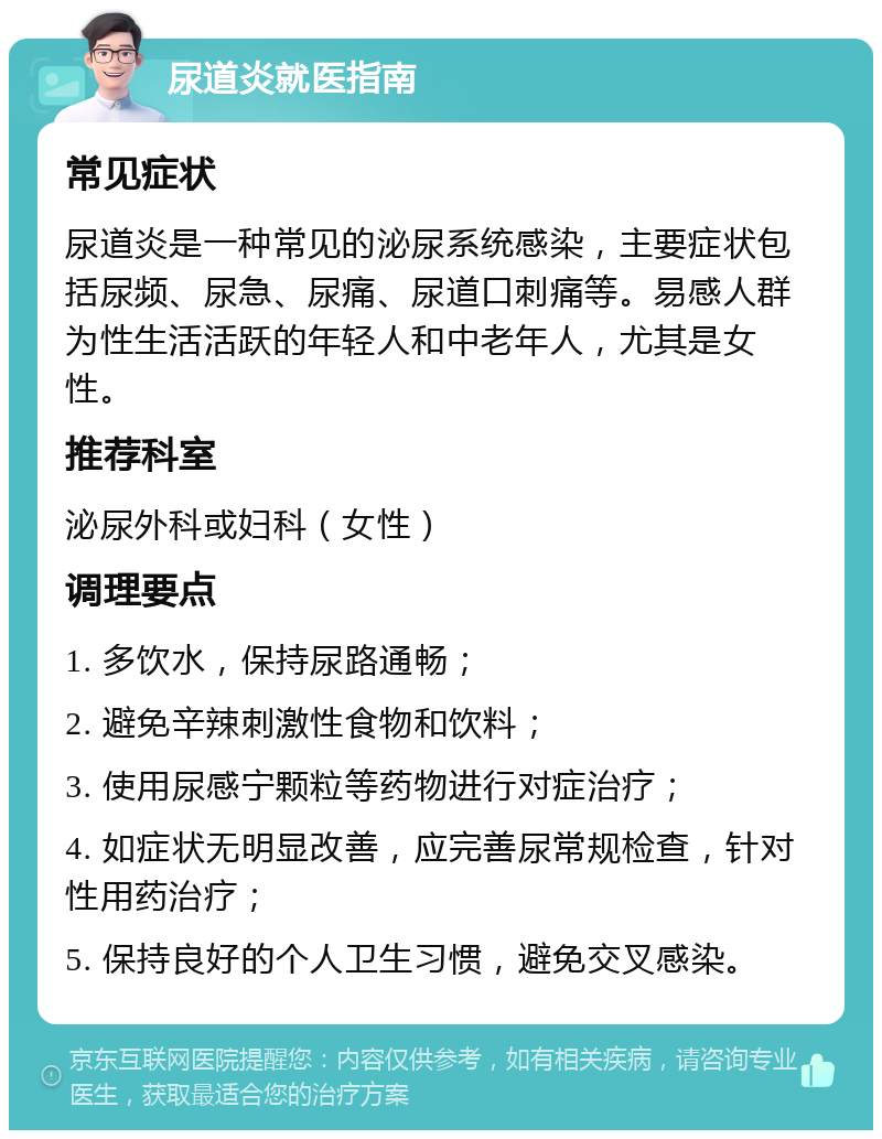 尿道炎就医指南 常见症状 尿道炎是一种常见的泌尿系统感染，主要症状包括尿频、尿急、尿痛、尿道口刺痛等。易感人群为性生活活跃的年轻人和中老年人，尤其是女性。 推荐科室 泌尿外科或妇科（女性） 调理要点 1. 多饮水，保持尿路通畅； 2. 避免辛辣刺激性食物和饮料； 3. 使用尿感宁颗粒等药物进行对症治疗； 4. 如症状无明显改善，应完善尿常规检查，针对性用药治疗； 5. 保持良好的个人卫生习惯，避免交叉感染。