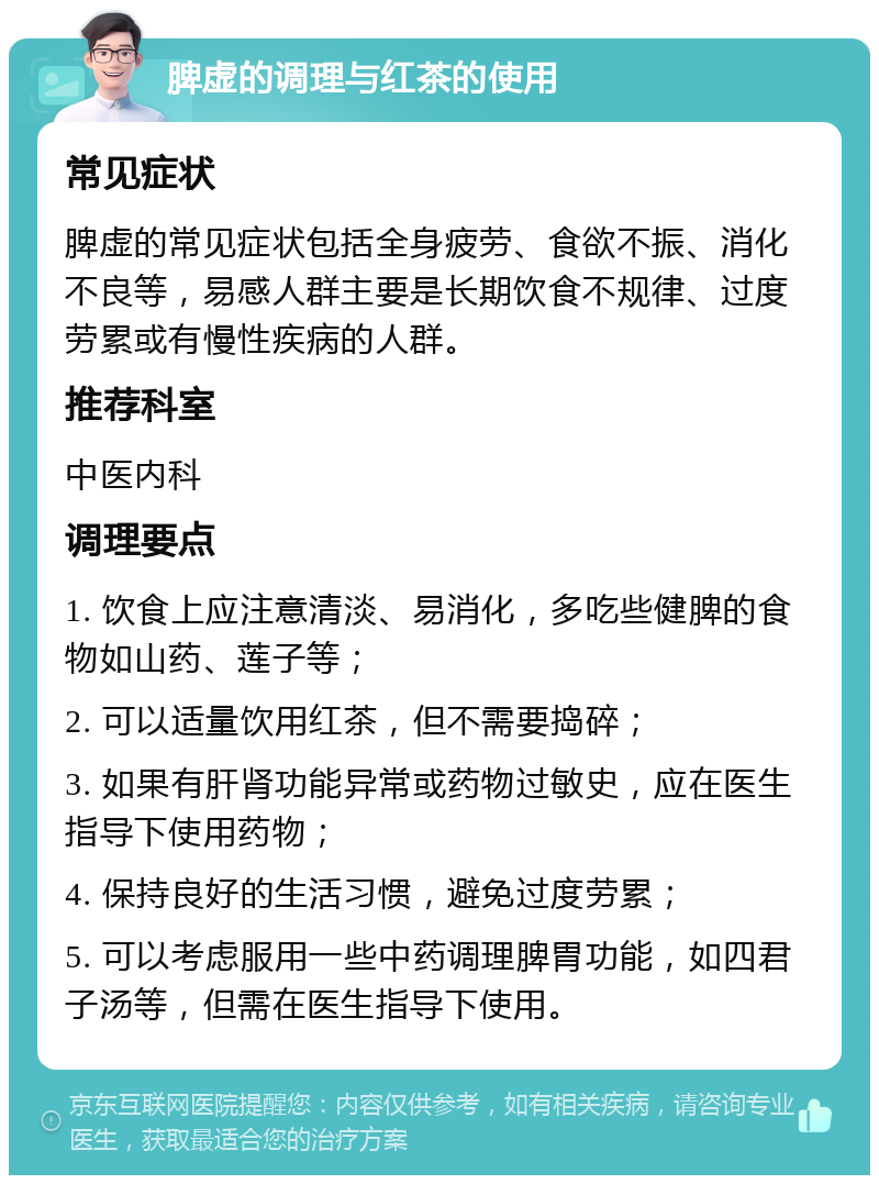 脾虚的调理与红茶的使用 常见症状 脾虚的常见症状包括全身疲劳、食欲不振、消化不良等，易感人群主要是长期饮食不规律、过度劳累或有慢性疾病的人群。 推荐科室 中医内科 调理要点 1. 饮食上应注意清淡、易消化，多吃些健脾的食物如山药、莲子等； 2. 可以适量饮用红茶，但不需要捣碎； 3. 如果有肝肾功能异常或药物过敏史，应在医生指导下使用药物； 4. 保持良好的生活习惯，避免过度劳累； 5. 可以考虑服用一些中药调理脾胃功能，如四君子汤等，但需在医生指导下使用。