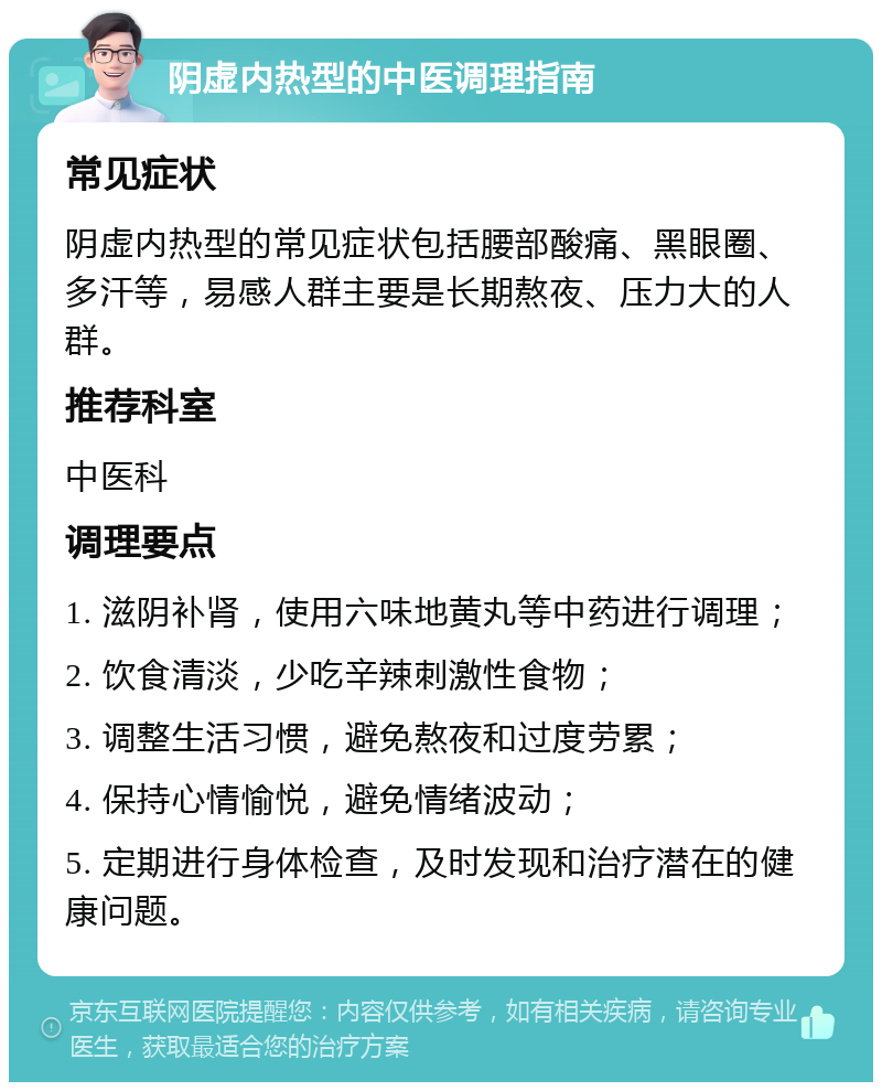 阴虚内热型的中医调理指南 常见症状 阴虚内热型的常见症状包括腰部酸痛、黑眼圈、多汗等，易感人群主要是长期熬夜、压力大的人群。 推荐科室 中医科 调理要点 1. 滋阴补肾，使用六味地黄丸等中药进行调理； 2. 饮食清淡，少吃辛辣刺激性食物； 3. 调整生活习惯，避免熬夜和过度劳累； 4. 保持心情愉悦，避免情绪波动； 5. 定期进行身体检查，及时发现和治疗潜在的健康问题。