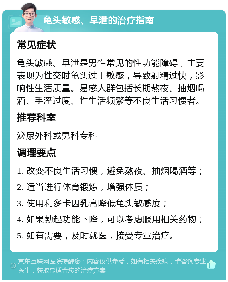 龟头敏感、早泄的治疗指南 常见症状 龟头敏感、早泄是男性常见的性功能障碍，主要表现为性交时龟头过于敏感，导致射精过快，影响性生活质量。易感人群包括长期熬夜、抽烟喝酒、手淫过度、性生活频繁等不良生活习惯者。 推荐科室 泌尿外科或男科专科 调理要点 1. 改变不良生活习惯，避免熬夜、抽烟喝酒等； 2. 适当进行体育锻炼，增强体质； 3. 使用利多卡因乳膏降低龟头敏感度； 4. 如果勃起功能下降，可以考虑服用相关药物； 5. 如有需要，及时就医，接受专业治疗。