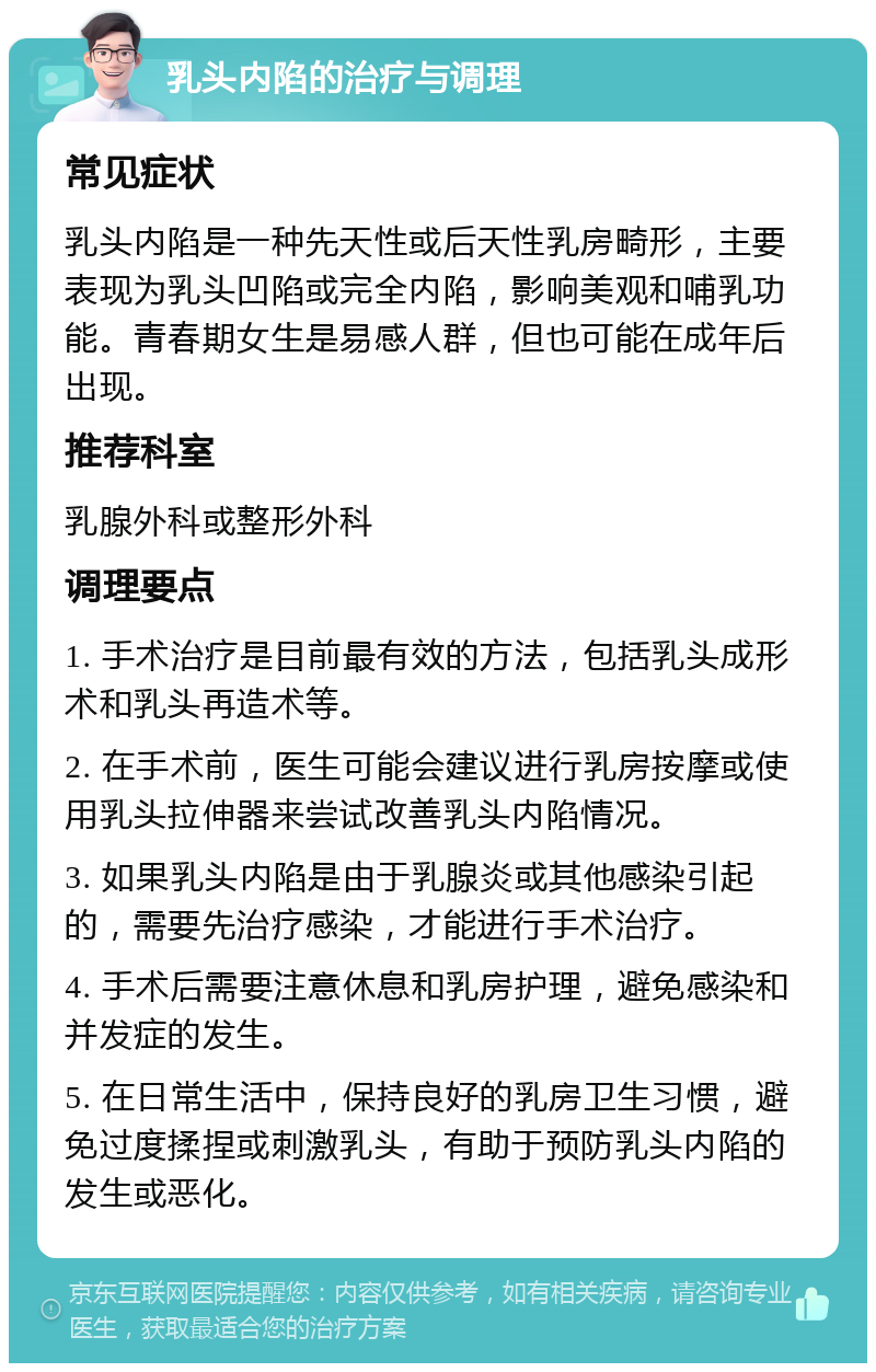 乳头内陷的治疗与调理 常见症状 乳头内陷是一种先天性或后天性乳房畸形，主要表现为乳头凹陷或完全内陷，影响美观和哺乳功能。青春期女生是易感人群，但也可能在成年后出现。 推荐科室 乳腺外科或整形外科 调理要点 1. 手术治疗是目前最有效的方法，包括乳头成形术和乳头再造术等。 2. 在手术前，医生可能会建议进行乳房按摩或使用乳头拉伸器来尝试改善乳头内陷情况。 3. 如果乳头内陷是由于乳腺炎或其他感染引起的，需要先治疗感染，才能进行手术治疗。 4. 手术后需要注意休息和乳房护理，避免感染和并发症的发生。 5. 在日常生活中，保持良好的乳房卫生习惯，避免过度揉捏或刺激乳头，有助于预防乳头内陷的发生或恶化。