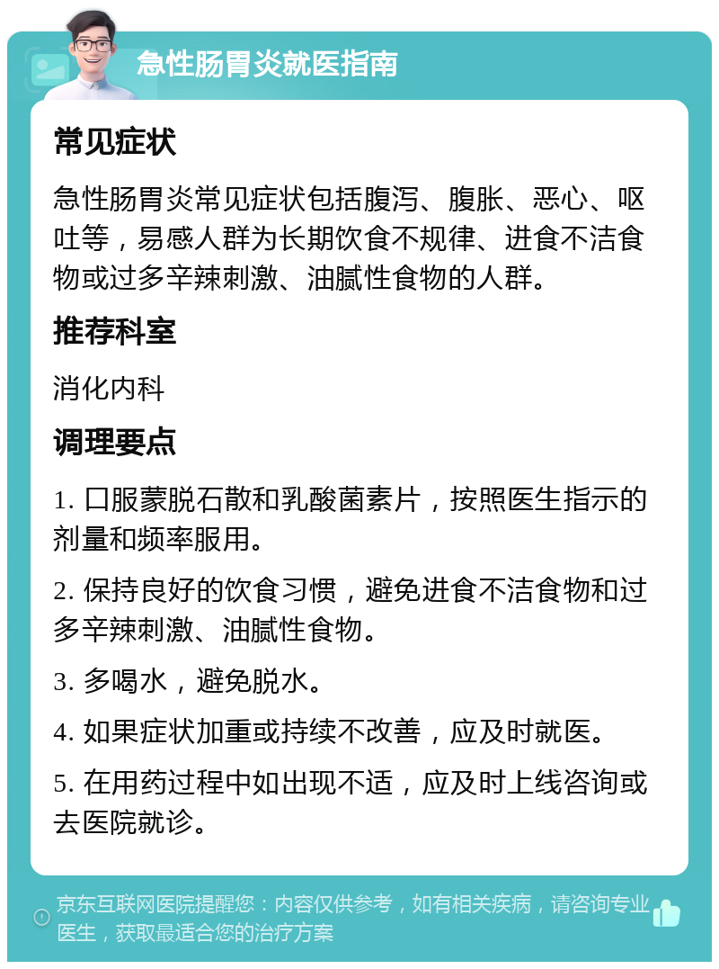 急性肠胃炎就医指南 常见症状 急性肠胃炎常见症状包括腹泻、腹胀、恶心、呕吐等，易感人群为长期饮食不规律、进食不洁食物或过多辛辣刺激、油腻性食物的人群。 推荐科室 消化内科 调理要点 1. 口服蒙脱石散和乳酸菌素片，按照医生指示的剂量和频率服用。 2. 保持良好的饮食习惯，避免进食不洁食物和过多辛辣刺激、油腻性食物。 3. 多喝水，避免脱水。 4. 如果症状加重或持续不改善，应及时就医。 5. 在用药过程中如出现不适，应及时上线咨询或去医院就诊。