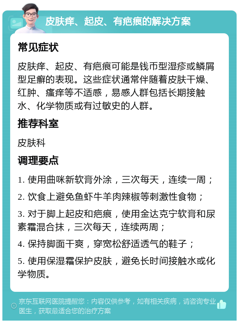 皮肤痒、起皮、有疤痕的解决方案 常见症状 皮肤痒、起皮、有疤痕可能是钱币型湿疹或鳞屑型足癣的表现。这些症状通常伴随着皮肤干燥、红肿、瘙痒等不适感，易感人群包括长期接触水、化学物质或有过敏史的人群。 推荐科室 皮肤科 调理要点 1. 使用曲咪新软膏外涂，三次每天，连续一周； 2. 饮食上避免鱼虾牛羊肉辣椒等刺激性食物； 3. 对于脚上起皮和疤痕，使用金达克宁软膏和尿素霜混合抹，三次每天，连续两周； 4. 保持脚面干爽，穿宽松舒适透气的鞋子； 5. 使用保湿霜保护皮肤，避免长时间接触水或化学物质。